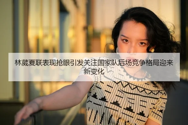 林葳夏联表现抢眼引发关注国家队后场竞争格局迎来新变化